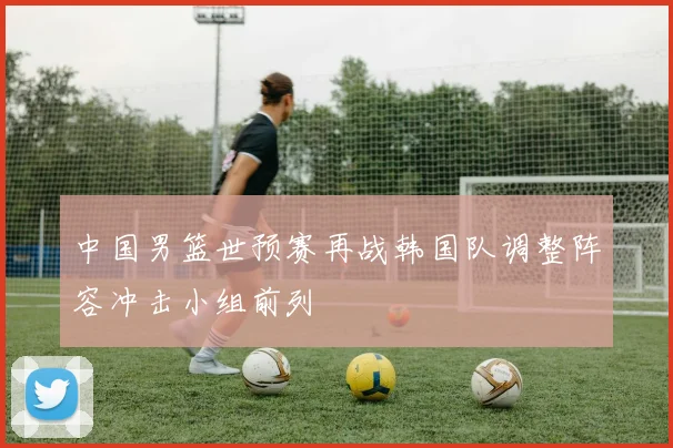 中国男篮世预赛再战韩国队调整阵容冲击小组前列