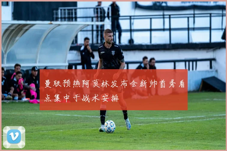 曼联预热阿莫林发布会新帅首秀看点集中于战术安排