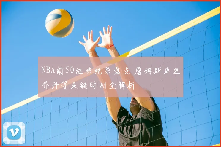 NBA前50经典绝杀盘点 詹姆斯库里乔丹等关键时刻全解析