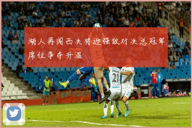 湖人再闯西决将迎强敌对决总冠军席位争夺升温