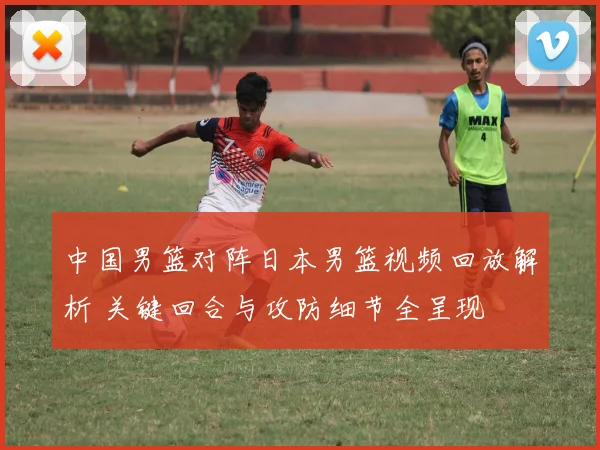 中国男篮对阵日本男篮视频回放解析 关键回合与攻防细节全呈现
