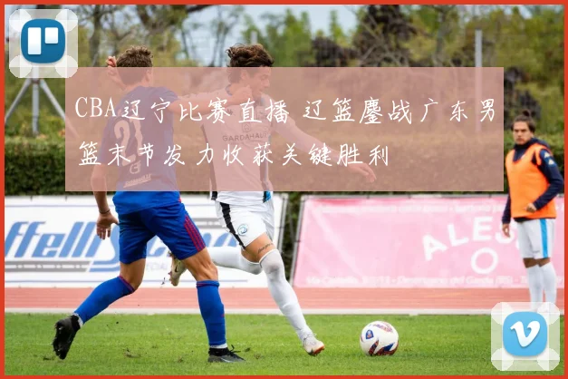 CBA辽宁比赛直播 辽篮鏖战广东男篮末节发力收获关键胜利