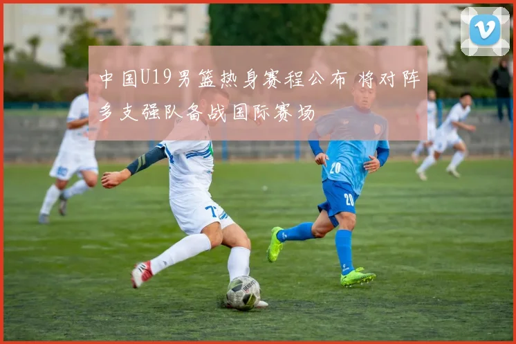 中国U19男篮热身赛程公布 将对阵多支强队备战国际赛场