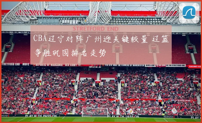 CBA辽宁对阵广州迎关键较量 辽篮争胜巩固排名走势