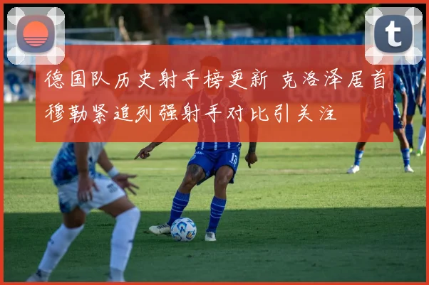 德国队历史射手榜更新 克洛泽居首穆勒紧追列强射手对比引关注
