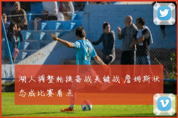 湖人调整轮换备战关键战 詹姆斯状态成比赛看点