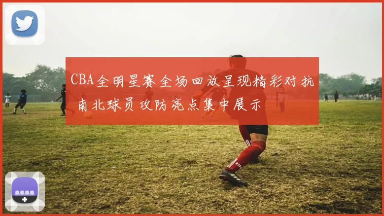 CBA全明星赛全场回放呈现精彩对抗 南北球员攻防亮点集中展示