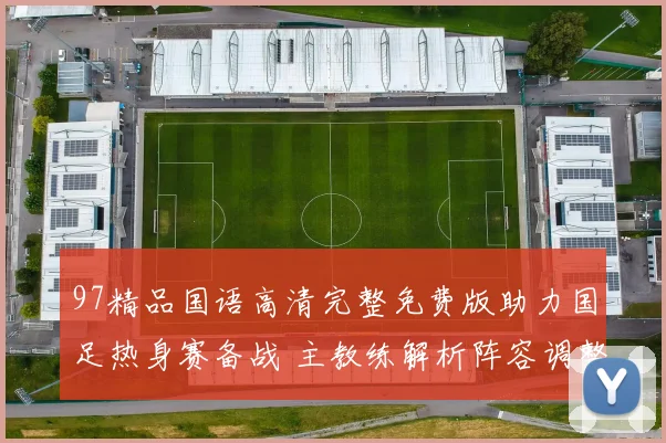 97精品国语高清完整免费版助力国足热身赛备战 主教练解析阵容调整与攻防变化
