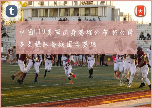 中国U19男篮热身赛程公布 将对阵多支强队备战国际赛场