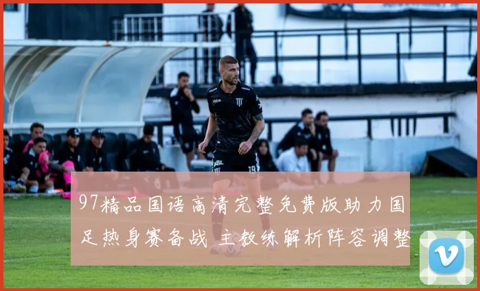 97精品国语高清完整免费版助力国足热身赛备战 主教练解析阵容调整与攻防变化