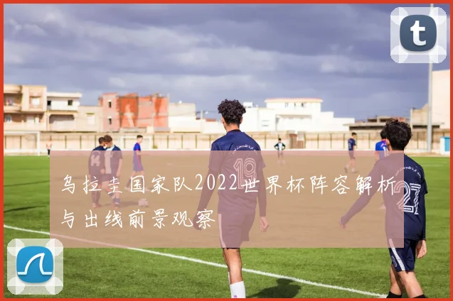 乌拉圭国家队2022世界杯阵容解析与出线前景观察