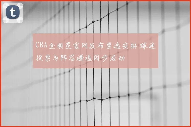 CBA全明星官网发布票选安排 球迷投票与阵容遴选同步启动