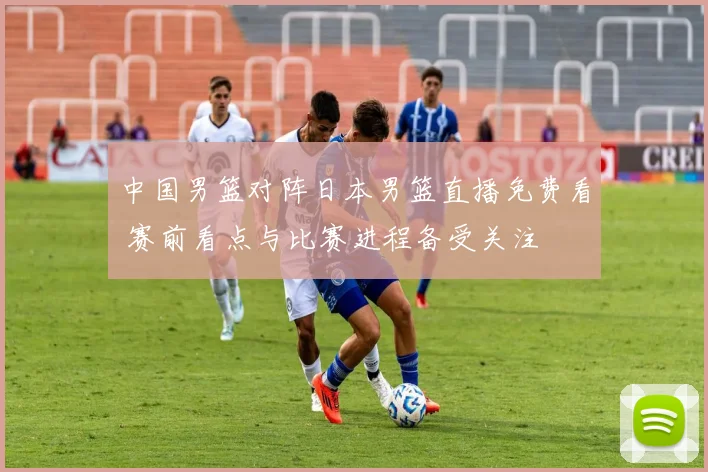 中国男篮对阵日本男篮直播免费看 赛前看点与比赛进程备受关注