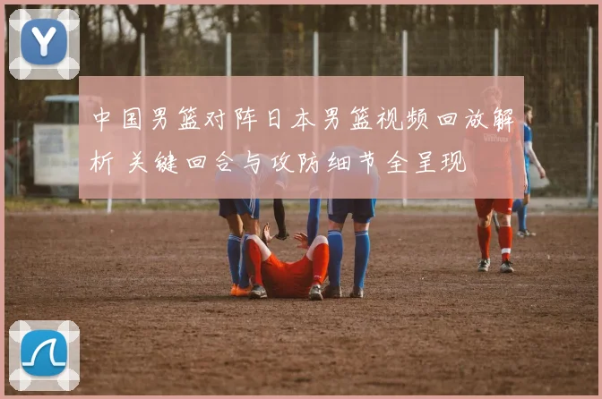 中国男篮对阵日本男篮视频回放解析 关键回合与攻防细节全呈现