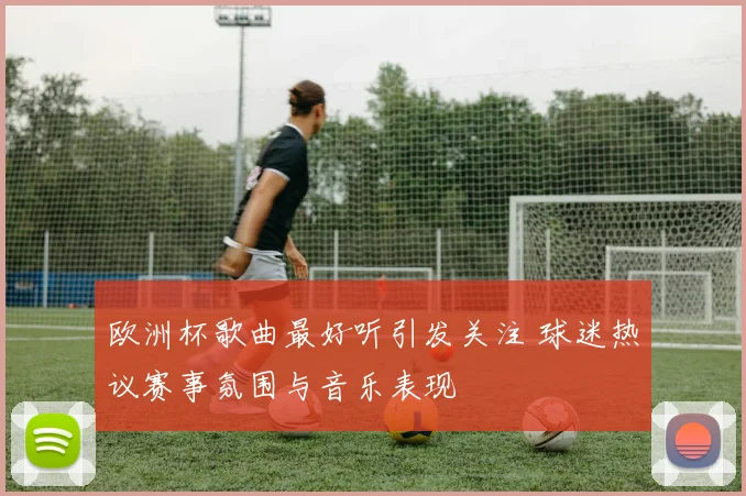 欧洲杯歌曲最好听引发关注 球迷热议赛事氛围与音乐表现