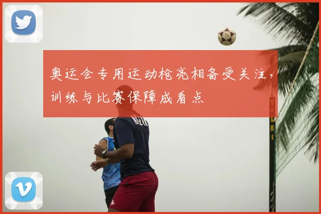 奥运会专用运动枪亮相备受关注，训练与比赛保障成看点