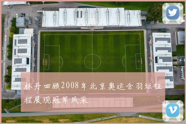 林丹回顾2008年北京奥运会羽坛征程展现冠军风采
