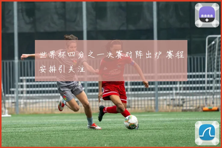 世界杯四分之一决赛对阵出炉 赛程安排引关注