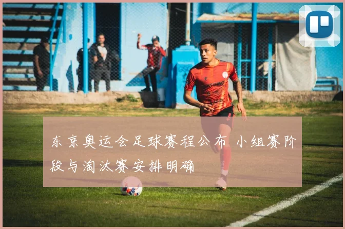 东京奥运会足球赛程公布 小组赛阶段与淘汰赛安排明确