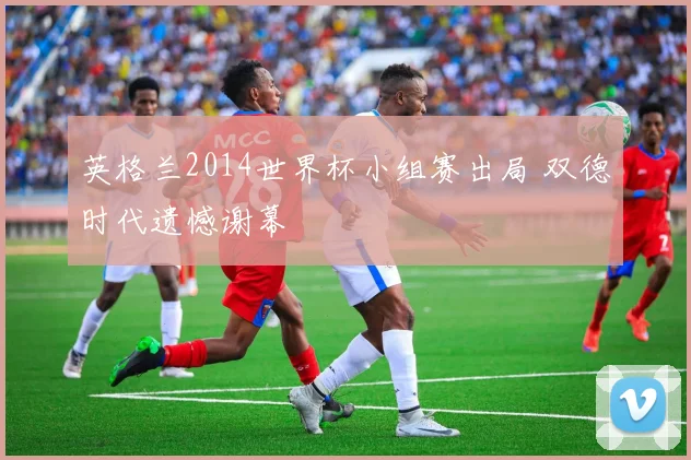 英格兰2014世界杯小组赛出局 双德时代遗憾谢幕